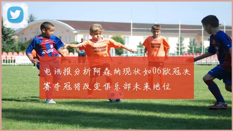 电讯报分析阿森纳现状如06欧冠决赛夺冠将改变俱乐部未来地位