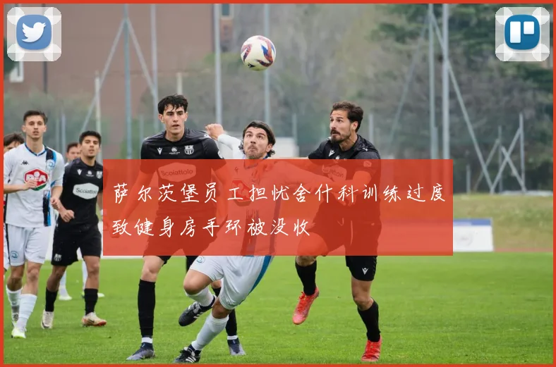 萨尔茨堡员工担忧舍什科训练过度致健身房手环被没收