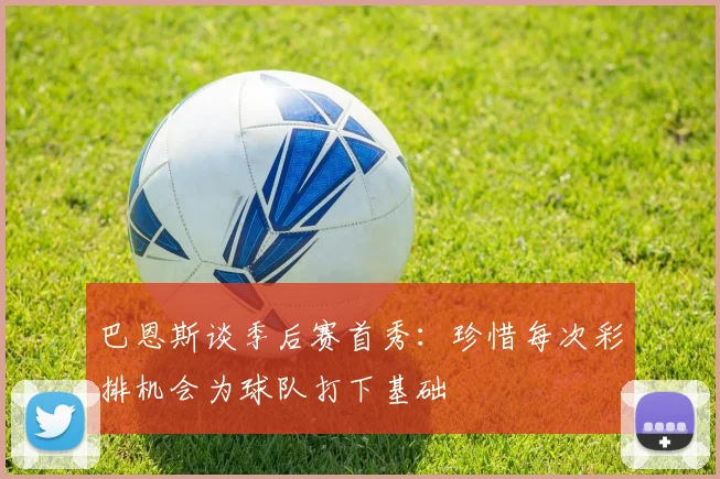 巴恩斯谈季后赛首秀：珍惜每次彩排机会为球队打下基础