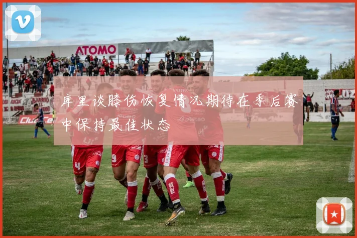 库里谈膝伤恢复情况期待在季后赛中保持最佳状态