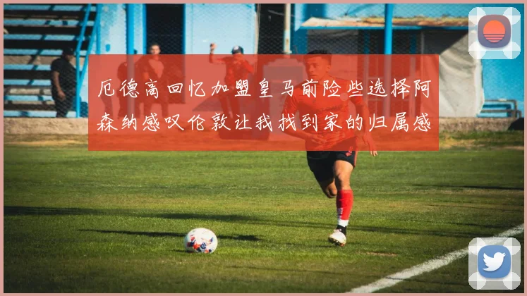 厄德高回忆加盟皇马前险些选择阿森纳感叹伦敦让我找到家的归属感