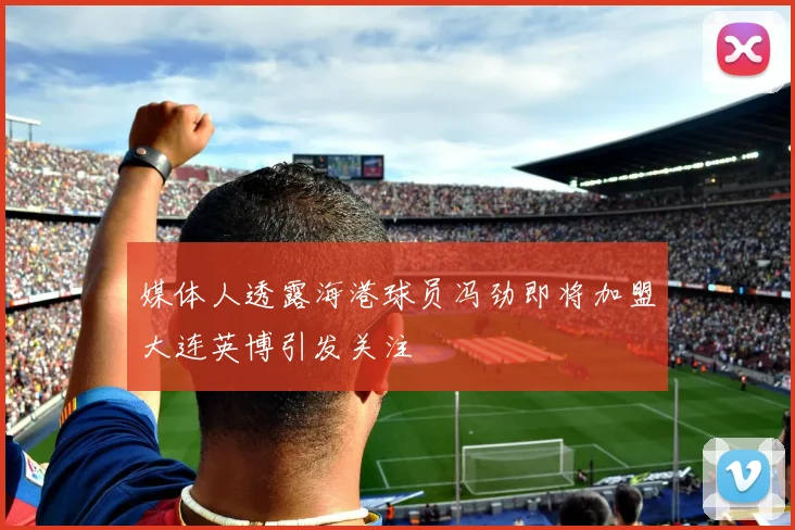 媒体人透露海港球员冯劲即将加盟大连英博引发关注