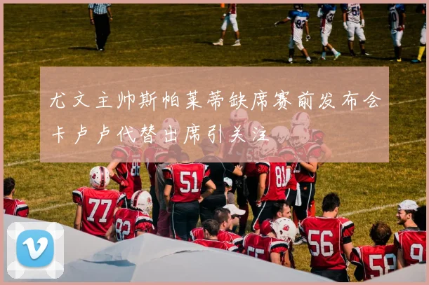 尤文主帅斯帕莱蒂缺席赛前发布会卡卢卢代替出席引关注