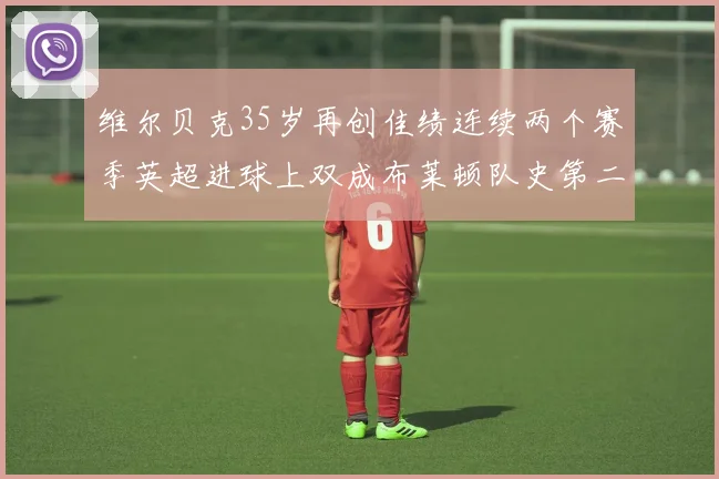 维尔贝克35岁再创佳绩连续两个赛季英超进球上双成布莱顿队史第二人