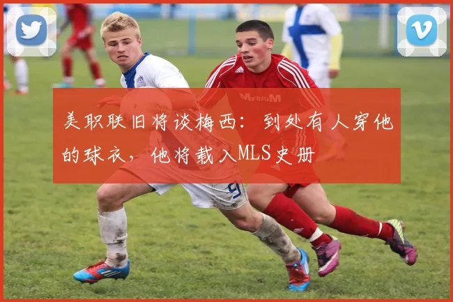 美职联旧将谈梅西：到处有人穿他的球衣，他将载入MLS史册