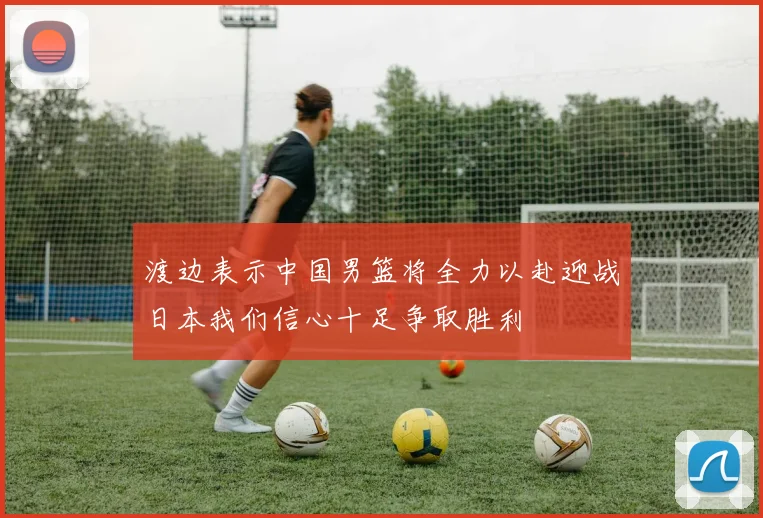 渡边表示中国男篮将全力以赴迎战日本我们信心十足争取胜利
