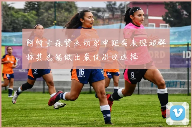 阿特金森赞米切尔中距离表现超群称其总能做出最佳进攻选择
