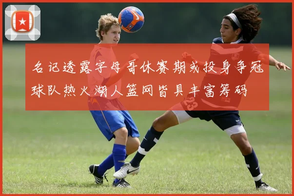 名记透露字母哥休赛期或投身争冠球队热火湖人篮网皆具丰富筹码