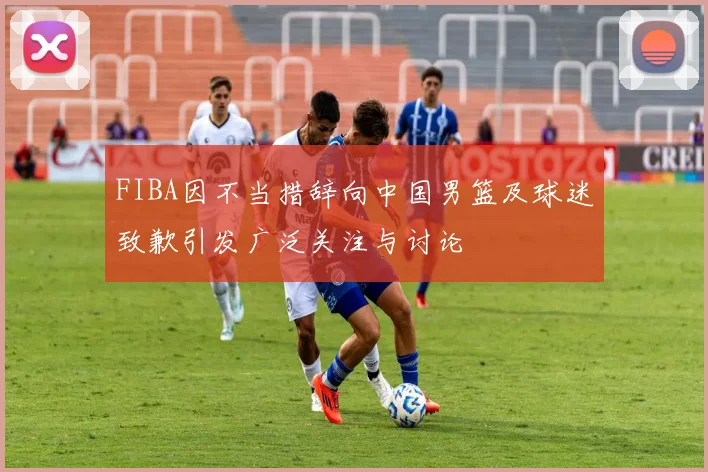FIBA因不当措辞向中国男篮及球迷致歉引发广泛关注与讨论