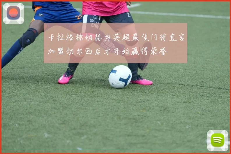 卡拉格称切赫为英超最佳门将直言加盟切尔西后才开始赢得荣誉