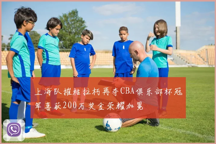 上海队摧枯拉朽再夺CBA俱乐部杯冠军喜获200万奖金荣耀加冕