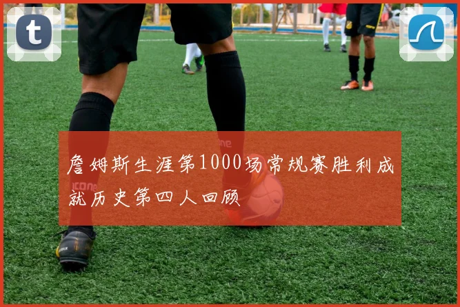 詹姆斯生涯第1000场常规赛胜利成就历史第四人回顾