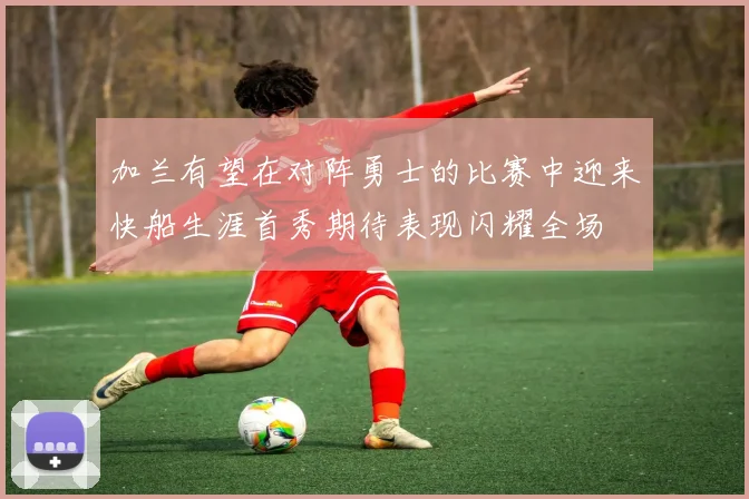 加兰有望在对阵勇士的比赛中迎来快船生涯首秀期待表现闪耀全场