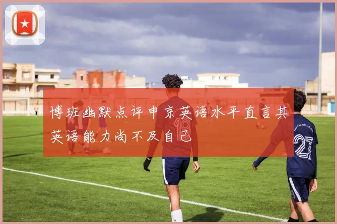 博班幽默点评申京英语水平直言其英语能力尚不及自己