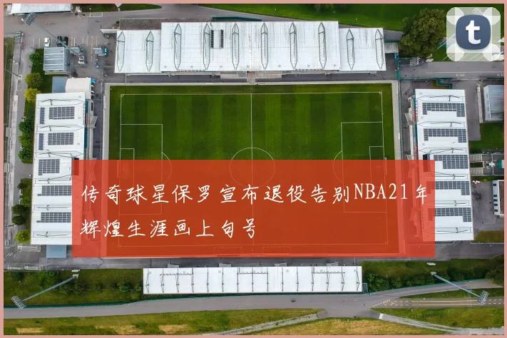 传奇球星保罗宣布退役告别NBA21年辉煌生涯画上句号