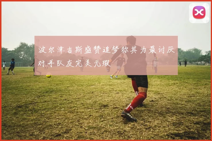 波尔津吉斯盛赞追梦称其为最讨厌对手队友完美无瑕