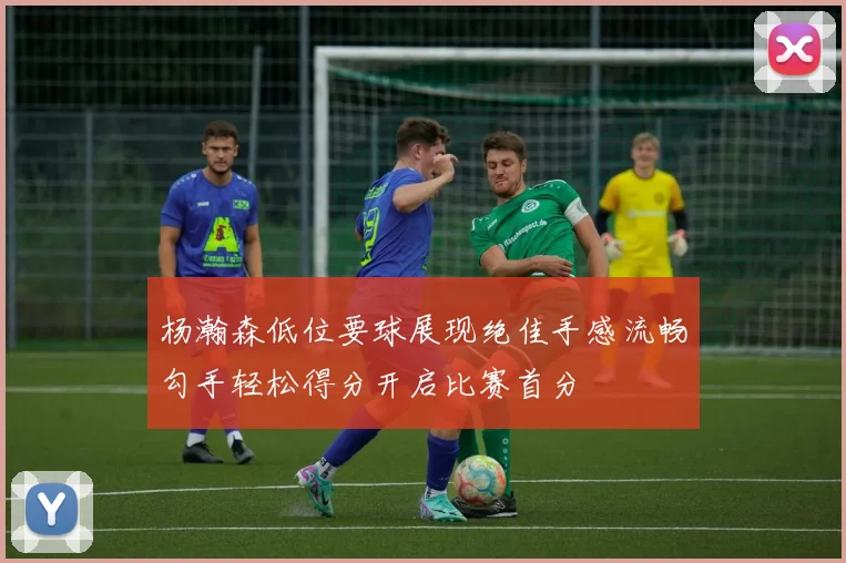 杨瀚森低位要球展现绝佳手感流畅勾手轻松得分开启比赛首分