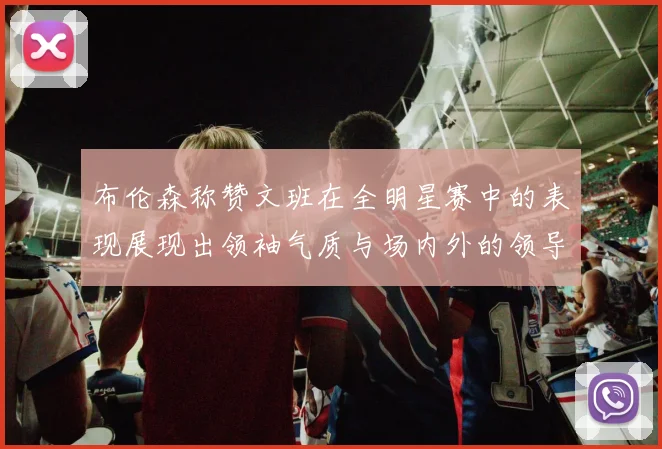 布伦森称赞文班在全明星赛中的表现展现出领袖气质与场内外的领导力