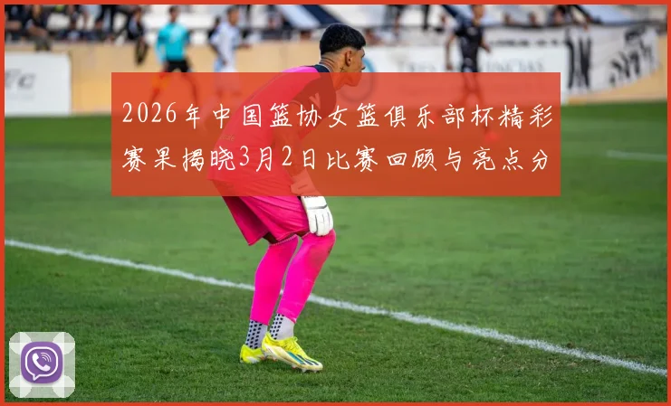 2026年中国篮协女篮俱乐部杯精彩赛果揭晓3月2日比赛回顾与亮点分析