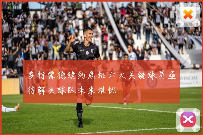 多特蒙德续约危机六大关键球员亟待解决球队未来堪忧