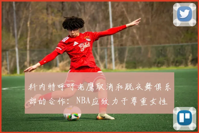 科内特呼吁老鹰取消和脱衣舞俱乐部的合作：NBA应致力于尊重女性