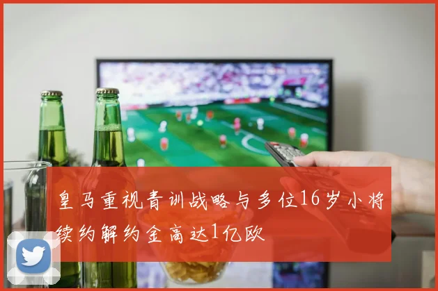 皇马重视青训战略与多位16岁小将续约解约金高达1亿欧