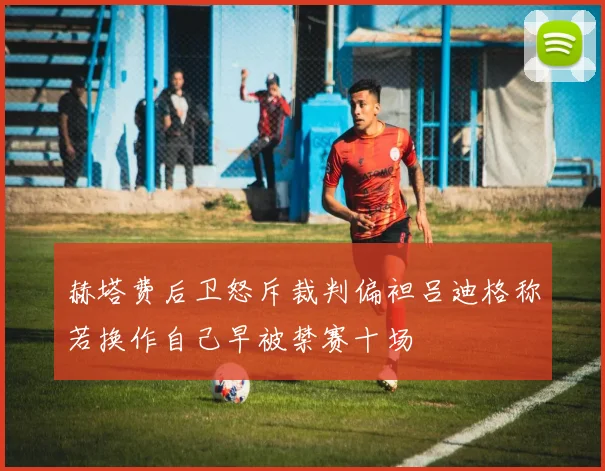 赫塔费后卫怒斥裁判偏袒吕迪格称若换作自己早被禁赛十场