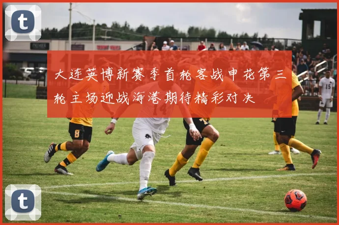 大连英博新赛季首轮客战申花第三轮主场迎战海港期待精彩对决