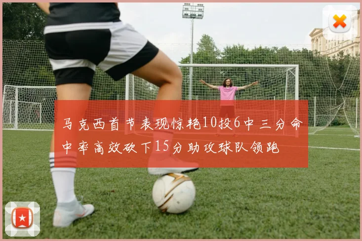 马克西首节表现惊艳10投6中三分命中率高效砍下15分助攻球队领跑
