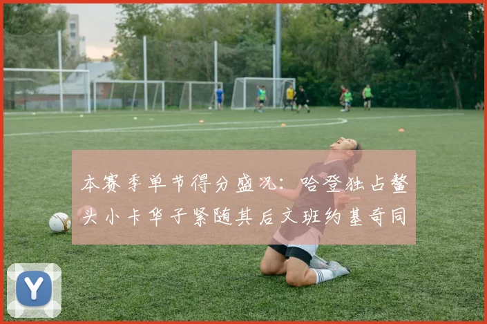 本赛季单节得分盛况：哈登独占鳌头小卡华子紧随其后文班约基奇同创佳绩